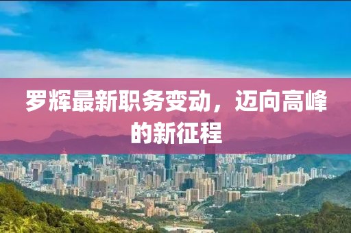 罗辉最新职务变动，迈向高峰的新征程