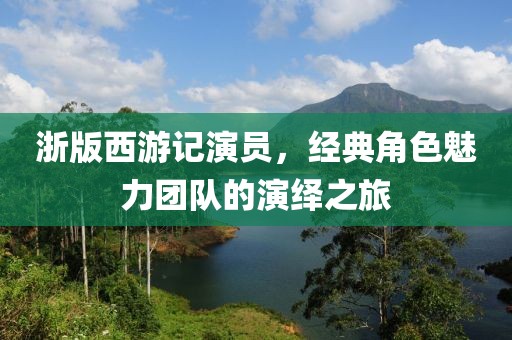 浙版西游记演员，经典角色魅力团队的演绎之旅