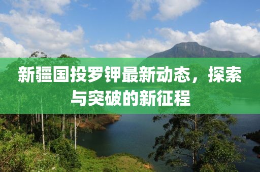 新疆国投罗钾最新动态，探索与突破的新征程