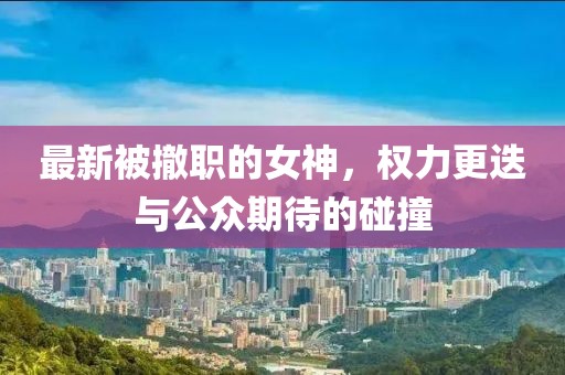 最新被撤职的女神，权力更迭与公众期待的碰撞