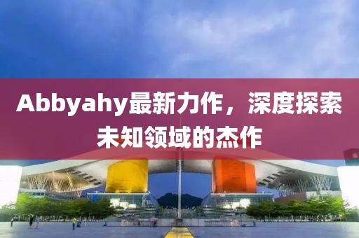 Abbyahy最新力作，深度探索未知领域的杰作