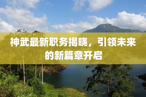 神武最新职务揭晓，引领未来的新篇章开启
