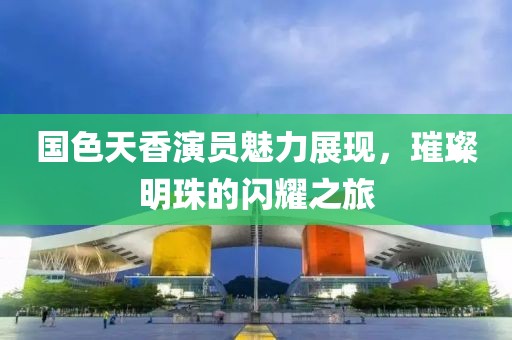 国色天香演员魅力展现，璀璨明珠的闪耀之旅