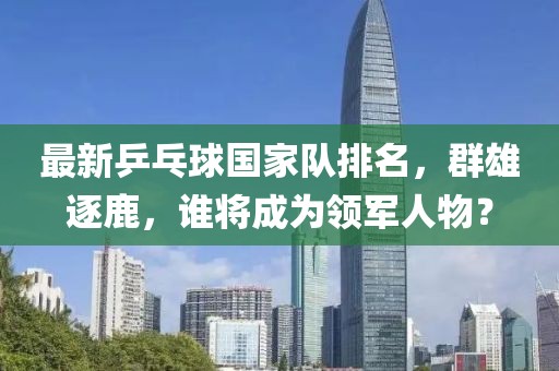 最新乒乓球国家队排名，群雄逐鹿，谁将成为领军人物？