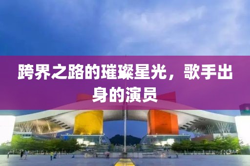 跨界之路的璀璨星光，歌手出身的演员