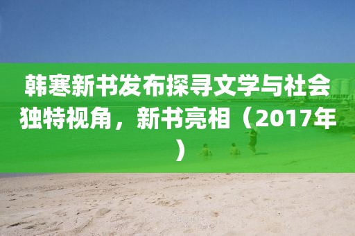 韩寒新书发布探寻文学与社会独特视角，新书亮相（2017年）