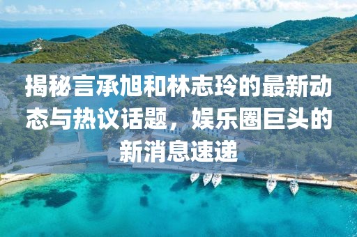 揭秘言承旭和林志玲的最新动态与热议话题，娱乐圈巨头的新消息速递