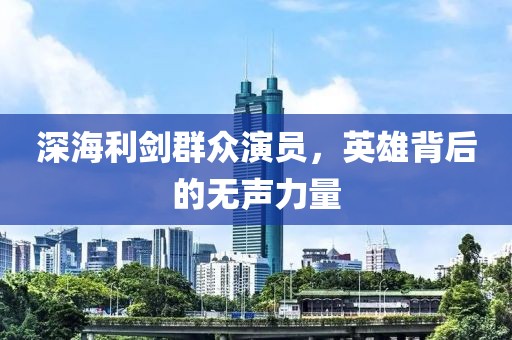 深海利剑群众演员，英雄背后的无声力量