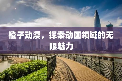 橙子动漫，探索动画领域的无限魅力