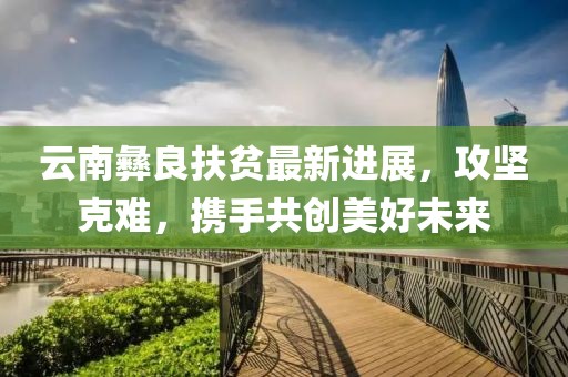 云南彝良扶贫最新进展，攻坚克难，携手共创美好未来