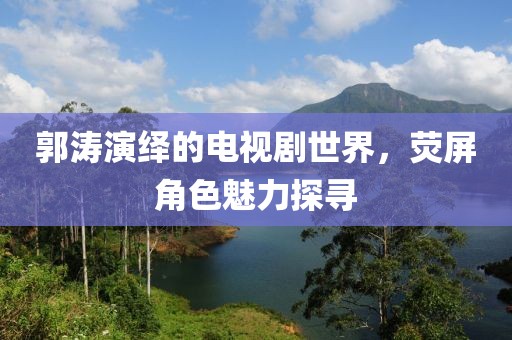 郭涛演绎的电视剧世界，荧屏角色魅力探寻