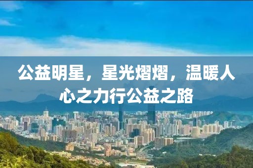 公益明星，星光熠熠，温暖人心之力行公益之路
