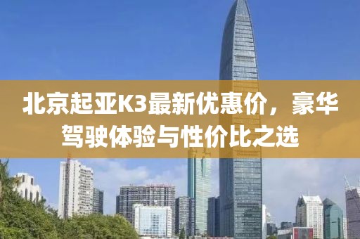 北京起亚K3最新优惠价，豪华驾驶体验与性价比之选