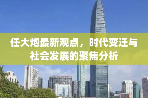 任大炮最新观点，时代变迁与社会发展的聚焦分析
