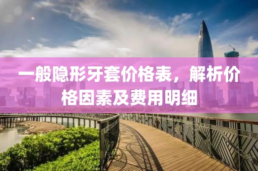 一般隐形牙套价格表，解析价格因素及费用明细