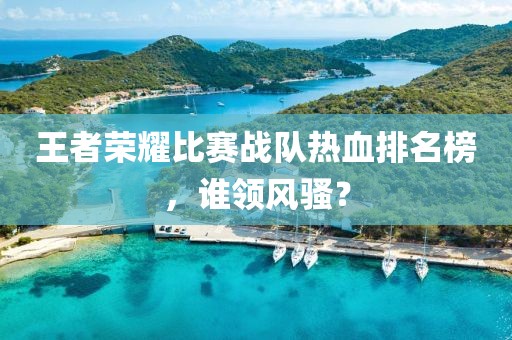 王者荣耀比赛战队热血排名榜，谁领风骚？