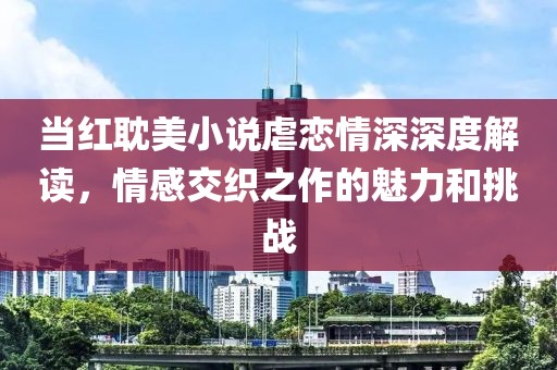 当红耽美小说虐恋情深深度解读，情感交织之作的魅力和挑战