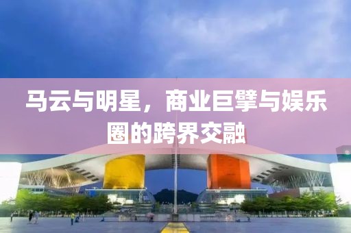 马云与明星，商业巨擘与娱乐圈的跨界交融