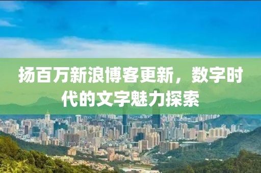 扬百万新浪博客更新，数字时代的文字魅力探索