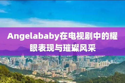 Angelababy在电视剧中的耀眼表现与璀璨风采