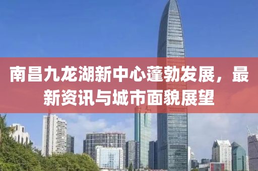 南昌九龙湖新中心蓬勃发展，最新资讯与城市面貌展望