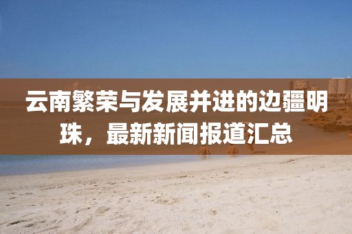 云南繁荣与发展并进的边疆明珠，最新新闻报道汇总