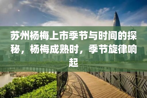 苏州杨梅上市季节与时间的探秘，杨梅成熟时，季节旋律响起