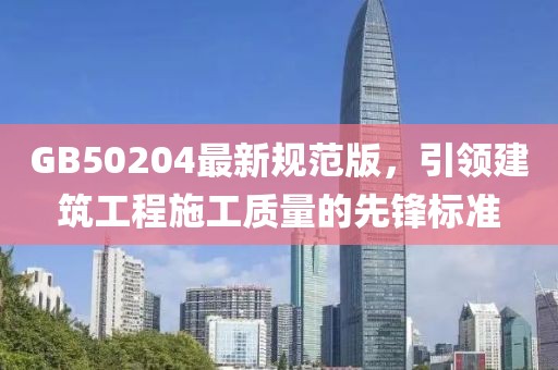 GB50204最新规范版，引领建筑工程施工质量的先锋标准