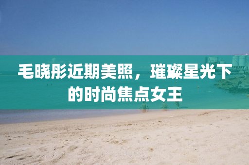 毛晓彤近期美照，璀璨星光下的时尚焦点女王