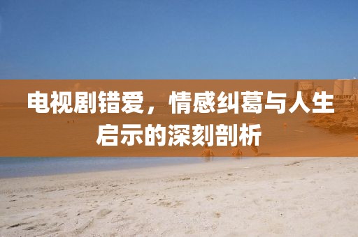 电视剧错爱，情感纠葛与人生启示的深刻剖析