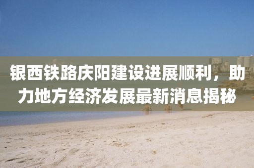 银西铁路庆阳建设进展顺利，助力地方经济发展最新消息揭秘