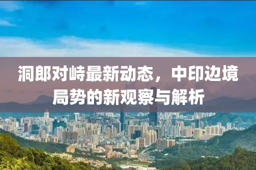 洞郎对峙最新动态，中印边境局势的新观察与解析