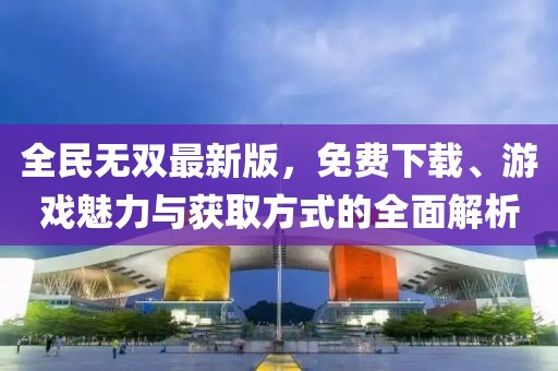 全民无双最新版，免费下载、游戏魅力与获取方式的全面解析