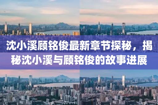 沈小溪顾铭俊最新章节探秘，揭秘沈小溪与顾铭俊的故事进展