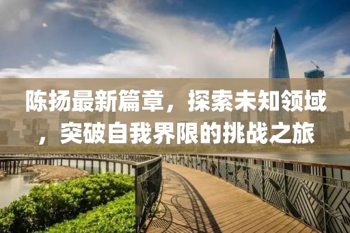 陈扬最新篇章，探索未知领域，突破自我界限的挑战之旅