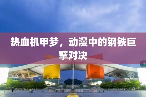 热血机甲梦，动漫中的钢铁巨擘对决