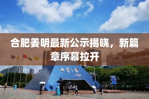 合肥姜明最新公示揭晓，新篇章序幕拉开