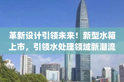 革新设计引领未来！新型水箱上市，引领水处理领域新潮流