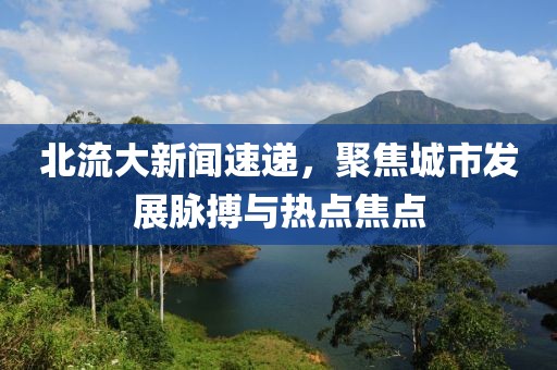 北流大新闻速递，聚焦城市发展脉搏与热点焦点