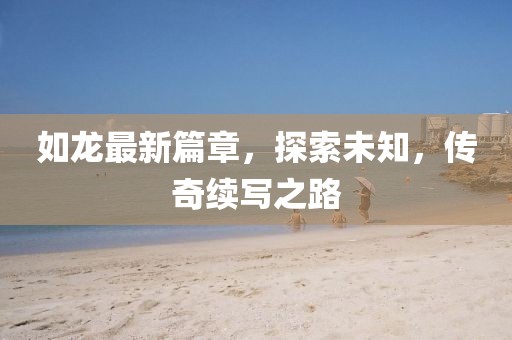 如龙最新篇章，探索未知，传奇续写之路