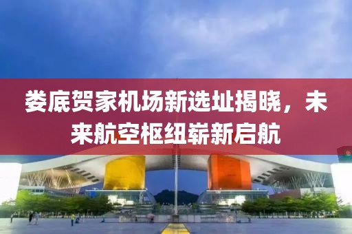 娄底贺家机场新选址揭晓，未来航空枢纽崭新启航