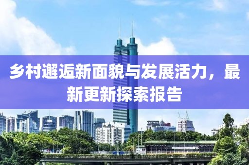 乡村邂逅新面貌与发展活力，最新更新探索报告