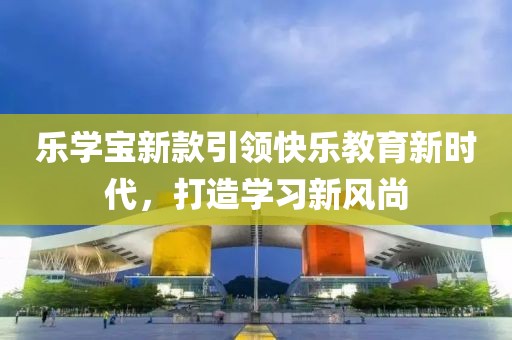 乐学宝新款引领快乐教育新时代，打造学习新风尚