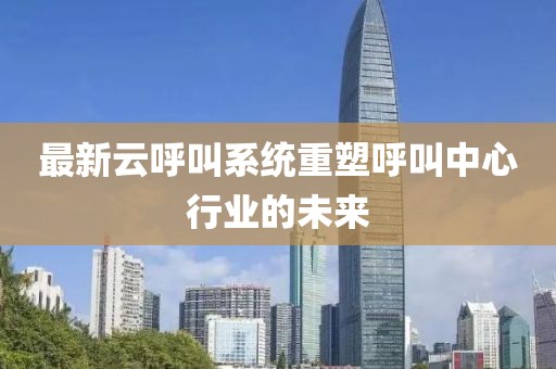 最新云呼叫系统重塑呼叫中心行业的未来