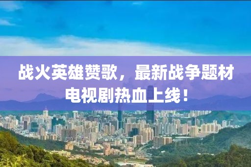 战火英雄赞歌，最新战争题材电视剧热血上线！