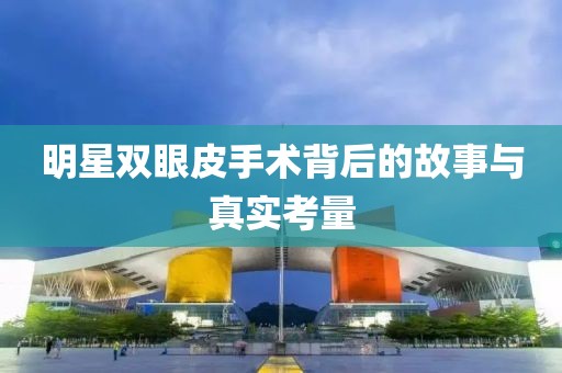 明星双眼皮手术背后的故事与真实考量