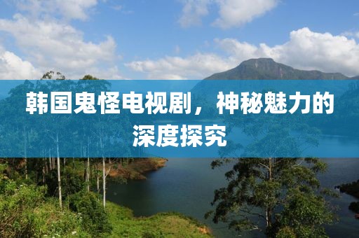 韩国鬼怪电视剧，神秘魅力的深度探究