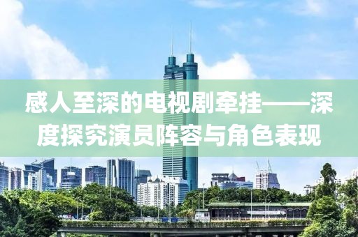 感人至深的电视剧牵挂——深度探究演员阵容与角色表现