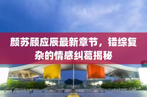 颜苏顾应辰最新章节，错综复杂的情感纠葛揭秘