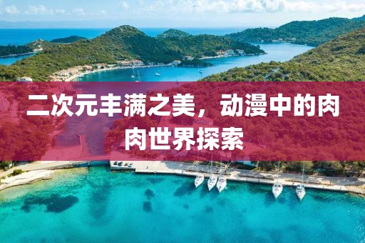 二次元丰满之美，动漫中的肉肉世界探索